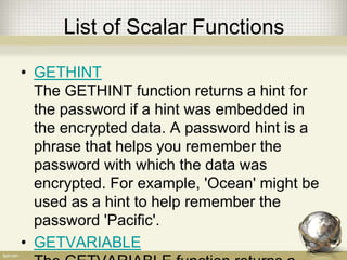 List of Scalar Functions
• GETHINT
The GETHINT function returns a hint for
the password if a hint was embedded in
the encrypted data. A password hint is a
phrase that helps you remember the
password with which the data was
encrypted. For example, 'Ocean' might be
used as a hint to help remember the
password 'Pacific'.
• GETVARIABLE
 