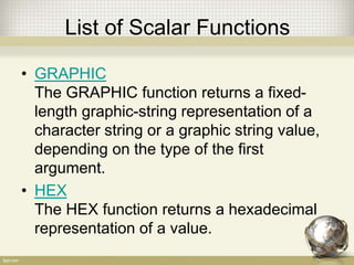 List of Scalar Functions
• GRAPHIC
The GRAPHIC function returns a fixed-
length graphic-string representation of a
character string or a graphic string value,
depending on the type of the first
argument.
• HEX
The HEX function returns a hexadecimal
representation of a value.
 