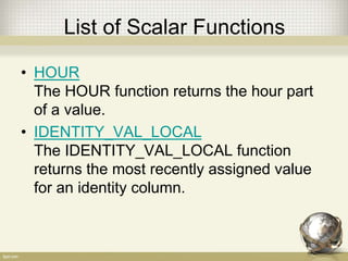 List of Scalar Functions
• HOUR
The HOUR function returns the hour part
of a value.
• IDENTITY_VAL_LOCAL
The IDENTITY_VAL_LOCAL function
returns the most recently assigned value
for an identity column.
 