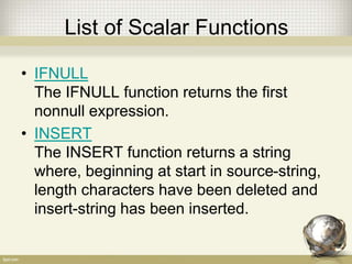 List of Scalar Functions
• IFNULL
The IFNULL function returns the first
nonnull expression.
• INSERT
The INSERT function returns a string
where, beginning at start in source-string,
length characters have been deleted and
insert-string has been inserted.
 
