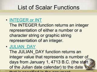 List of Scalar Functions
• INTEGER or INT
The INTEGER function returns an integer
representation of either a number or a
character string or graphic string
representation of an integer.
• JULIAN_DAY
The JULIAN_DAY function returns an
integer value that represents a number of
days from January 1, 4713 B.C. (the start
of the Julian date calendar) to the date
 