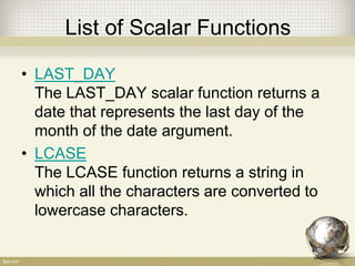 List of Scalar Functions
• LAST_DAY
The LAST_DAY scalar function returns a
date that represents the last day of the
month of the date argument.
• LCASE
The LCASE function returns a string in
which all the characters are converted to
lowercase characters.
 