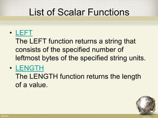 List of Scalar Functions
• LEFT
The LEFT function returns a string that
consists of the specified number of
leftmost bytes of the specified string units.
• LENGTH
The LENGTH function returns the length
of a value.
 
