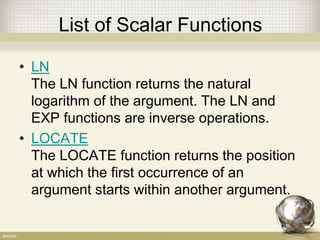List of Scalar Functions
• LN
The LN function returns the natural
logarithm of the argument. The LN and
EXP functions are inverse operations.
• LOCATE
The LOCATE function returns the position
at which the first occurrence of an
argument starts within another argument.
 