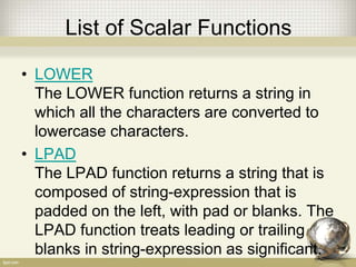 List of Scalar Functions
• LOWER
The LOWER function returns a string in
which all the characters are converted to
lowercase characters.
• LPAD
The LPAD function returns a string that is
composed of string-expression that is
padded on the left, with pad or blanks. The
LPAD function treats leading or trailing
blanks in string-expression as significant.
 
