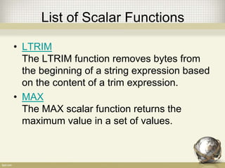 List of Scalar Functions
• LTRIM
The LTRIM function removes bytes from
the beginning of a string expression based
on the content of a trim expression.
• MAX
The MAX scalar function returns the
maximum value in a set of values.
 