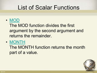 List of Scalar Functions
• MOD
The MOD function divides the first
argument by the second argument and
returns the remainder.
• MONTH
The MONTH function returns the month
part of a value.
 