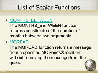 List of Scalar Functions
• MONTHS_BETWEEN
The MONTHS_BETWEEN function
returns an estimate of the number of
months between two arguments.
• MQREAD
The MQREAD function returns a message
from a specified MQSeries® location
without removing the message from the
queue.
 