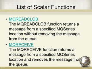 List of Scalar Functions
• MQREADCLOB
The MQREADCLOB function returns a
message from a specified MQSeries
location without removing the message
from the queue.
• MQRECEIVE
The MQRECEIVE function returns a
message from a specified MQSeries
location and removes the message from
the queue.
 