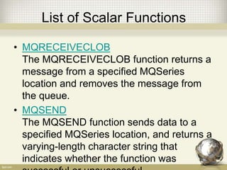 List of Scalar Functions
• MQRECEIVECLOB
The MQRECEIVECLOB function returns a
message from a specified MQSeries
location and removes the message from
the queue.
• MQSEND
The MQSEND function sends data to a
specified MQSeries location, and returns a
varying-length character string that
indicates whether the function was
 