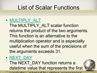 List of Scalar Functions
• MULTIPLY_ALT
The MULTIPLY_ALT scalar function
returns the product of the two arguments.
This function is an alternative to the
multiplication operator and is especially
useful when the sum of the precisions of
the arguments exceeds 31.
• NEXT_DAY
The NEXT_DAY function returns a
datetime value that represents the first
 