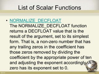 List of Scalar Functions
• NORMALIZE_DECFLOAT
The NORMALIZE_DECFLOAT function
returns a DECFLOAT value that is the
result of the argument, set to its simplest
form. That is, a non-zero number that has
any trailing zeros in the coefficient has
those zeros removed by dividing the
coefficient by the appropriate power of ten
and adjusting the exponent accordingly. A
zero has its exponent set to 0.
 