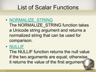 List of Scalar Functions
• NORMALIZE_STRING
The NORMALIZE_STRING function takes
a Unicode string argument and returns a
normalized string that can be used for
comparison.
• NULLIF
The NULLIF function returns the null value
if the two arguments are equal; otherwise,
it returns the value of the first argument.
 