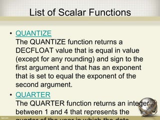 List of Scalar Functions
• QUANTIZE
The QUANTIZE function returns a
DECFLOAT value that is equal in value
(except for any rounding) and sign to the
first argument and that has an exponent
that is set to equal the exponent of the
second argument.
• QUARTER
The QUARTER function returns an integer
between 1 and 4 that represents the
 
