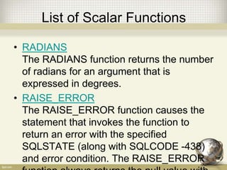 List of Scalar Functions
• RADIANS
The RADIANS function returns the number
of radians for an argument that is
expressed in degrees.
• RAISE_ERROR
The RAISE_ERROR function causes the
statement that invokes the function to
return an error with the specified
SQLSTATE (along with SQLCODE -438)
and error condition. The RAISE_ERROR
 