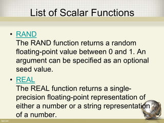 List of Scalar Functions
• RAND
The RAND function returns a random
floating-point value between 0 and 1. An
argument can be specified as an optional
seed value.
• REAL
The REAL function returns a single-
precision floating-point representation of
either a number or a string representation
of a number.
 
