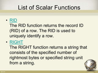List of Scalar Functions
• RID
The RID function returns the record ID
(RID) of a row. The RID is used to
uniquely identify a row.
• RIGHT
The RIGHT function returns a string that
consists of the specified number of
rightmost bytes or specified string unit
from a string.
 