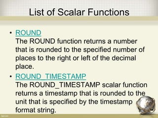 List of Scalar Functions
• ROUND
The ROUND function returns a number
that is rounded to the specified number of
places to the right or left of the decimal
place.
• ROUND_TIMESTAMP
The ROUND_TIMESTAMP scalar function
returns a timestamp that is rounded to the
unit that is specified by the timestamp
format string.
 