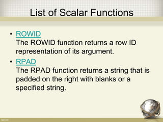 List of Scalar Functions
• ROWID
The ROWID function returns a row ID
representation of its argument.
• RPAD
The RPAD function returns a string that is
padded on the right with blanks or a
specified string.
 
