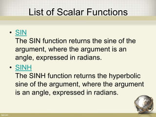 List of Scalar Functions
• SIN
The SIN function returns the sine of the
argument, where the argument is an
angle, expressed in radians.
• SINH
The SINH function returns the hyperbolic
sine of the argument, where the argument
is an angle, expressed in radians.
 