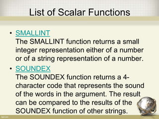 List of Scalar Functions
• SMALLINT
The SMALLINT function returns a small
integer representation either of a number
or of a string representation of a number.
• SOUNDEX
The SOUNDEX function returns a 4-
character code that represents the sound
of the words in the argument. The result
can be compared to the results of the
SOUNDEX function of other strings.
 