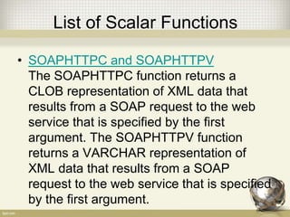 List of Scalar Functions
• SOAPHTTPC and SOAPHTTPV
The SOAPHTTPC function returns a
CLOB representation of XML data that
results from a SOAP request to the web
service that is specified by the first
argument. The SOAPHTTPV function
returns a VARCHAR representation of
XML data that results from a SOAP
request to the web service that is specified
by the first argument.
 