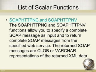 List of Scalar Functions
• SOAPHTTPNC and SOAPHTTPNV
The SOAPHTTPNC and SOAPHTTPNV
functions allow you to specify a complete
SOAP message as input and to return
complete SOAP messages from the
specified web service. The returned SOAP
messages are CLOB or VARCHAR
representations of the returned XML data.
 