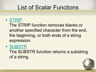 List of Scalar Functions
• STRIP
The STRIP function removes blanks or
another specified character from the end,
the beginning, or both ends of a string
expression.
• SUBSTR
The SUBSTR function returns a substring
of a string.
 