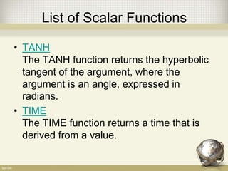 List of Scalar Functions
• TANH
The TANH function returns the hyperbolic
tangent of the argument, where the
argument is an angle, expressed in
radians.
• TIME
The TIME function returns a time that is
derived from a value.
 