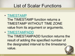List of Scalar Functions
• TIMESTAMP
The TIMESTAMP function returns a
TIMESTAMP WITHOUT TIME ZONE
value from its argument or arguments.
• TIMESTAMPADD
The TIMESTAMPADD function returns the
result of adding the specified number of
the designated interval to the timestamp
value.
 
