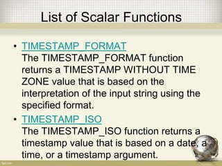 List of Scalar Functions
• TIMESTAMP_FORMAT
The TIMESTAMP_FORMAT function
returns a TIMESTAMP WITHOUT TIME
ZONE value that is based on the
interpretation of the input string using the
specified format.
• TIMESTAMP_ISO
The TIMESTAMP_ISO function returns a
timestamp value that is based on a date, a
time, or a timestamp argument.
 