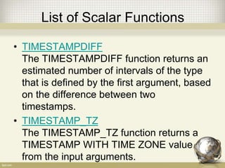 List of Scalar Functions
• TIMESTAMPDIFF
The TIMESTAMPDIFF function returns an
estimated number of intervals of the type
that is defined by the first argument, based
on the difference between two
timestamps.
• TIMESTAMP_TZ
The TIMESTAMP_TZ function returns a
TIMESTAMP WITH TIME ZONE value
from the input arguments.
 