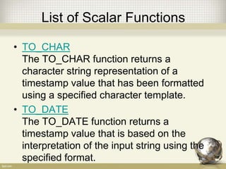 List of Scalar Functions
• TO_CHAR
The TO_CHAR function returns a
character string representation of a
timestamp value that has been formatted
using a specified character template.
• TO_DATE
The TO_DATE function returns a
timestamp value that is based on the
interpretation of the input string using the
specified format.
 