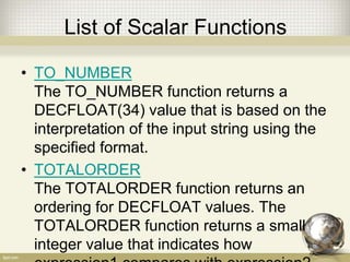 List of Scalar Functions
• TO_NUMBER
The TO_NUMBER function returns a
DECFLOAT(34) value that is based on the
interpretation of the input string using the
specified format.
• TOTALORDER
The TOTALORDER function returns an
ordering for DECFLOAT values. The
TOTALORDER function returns a small
integer value that indicates how
 