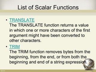 List of Scalar Functions
• TRANSLATE
The TRANSLATE function returns a value
in which one or more characters of the first
argument might have been converted to
other characters.
• TRIM
The TRIM function removes bytes from the
beginning, from the end, or from both the
beginning and end of a string expression.
 