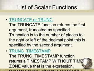 List of Scalar Functions
• TRUNCATE or TRUNC
The TRUNCATE function returns the first
argument, truncated as specified.
Truncation is to the number of places to
the right or left of the decimal point this is
specified by the second argument.
• TRUNC_TIMESTAMP
The TRUNC_TIMESTAMP function
returns a TIMESTAMP WITHOUT TIME
ZONE value that is the expression,
 