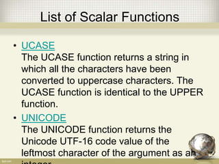 List of Scalar Functions
• UCASE
The UCASE function returns a string in
which all the characters have been
converted to uppercase characters. The
UCASE function is identical to the UPPER
function.
• UNICODE
The UNICODE function returns the
Unicode UTF-16 code value of the
leftmost character of the argument as an
 