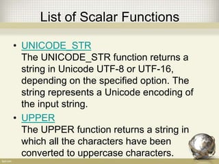 List of Scalar Functions
• UNICODE_STR
The UNICODE_STR function returns a
string in Unicode UTF-8 or UTF-16,
depending on the specified option. The
string represents a Unicode encoding of
the input string.
• UPPER
The UPPER function returns a string in
which all the characters have been
converted to uppercase characters.
 