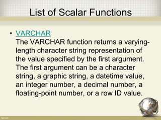 List of Scalar Functions
• VARCHAR
The VARCHAR function returns a varying-
length character string representation of
the value specified by the first argument.
The first argument can be a character
string, a graphic string, a datetime value,
an integer number, a decimal number, a
floating-point number, or a row ID value.
 