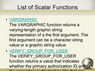 List of Scalar Functions
• VARGRAPHIC
The VARGRAPHIC function returns a
varying-length graphic string
representation of a the first argument. The
first argument can be a character string
value or a graphic string value.
• VERIFY_GROUP_FOR_USER
The VERIFY_GROUP_FOR_USER
function returns a value that indicates
whether the primary authorization ID and
 
