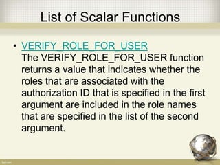 List of Scalar Functions
• VERIFY_ROLE_FOR_USER
The VERIFY_ROLE_FOR_USER function
returns a value that indicates whether the
roles that are associated with the
authorization ID that is specified in the first
argument are included in the role names
that are specified in the list of the second
argument.
 