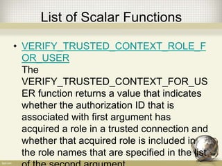 List of Scalar Functions
• VERIFY_TRUSTED_CONTEXT_ROLE_F
OR_USER
The
VERIFY_TRUSTED_CONTEXT_FOR_US
ER function returns a value that indicates
whether the authorization ID that is
associated with first argument has
acquired a role in a trusted connection and
whether that acquired role is included in
the role names that are specified in the list
 