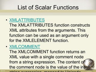 List of Scalar Functions
• XMLATTRIBUTES
The XMLATTRIBUTES function constructs
XML attributes from the arguments. This
function can be used as an argument only
for the XMLELEMENT function.
• XMLCOMMENT
The XMLCOMMENT function returns an
XML value with a single comment node
from a string expression. The content of
the comment node is the value of the input
 