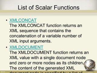 List of Scalar Functions
• XMLCONCAT
The XMLCONCAT function returns an
XML sequence that contains the
concatenation of a variable number of
XML input arguments.
• XMLDOCUMENT
The XMLDOCUMENT function returns an
XML value with a single document node
and zero or more nodes as its children.
The content of the generated XML
 