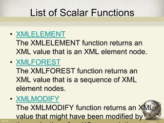 List of Scalar Functions
• XMLELEMENT
The XMLELEMENT function returns an
XML value that is an XML element node.
• XMLFOREST
The XMLFOREST function returns an
XML value that is a sequence of XML
element nodes.
• XMLMODIFY
The XMLMODIFY function returns an XML
value that might have been modified by
 