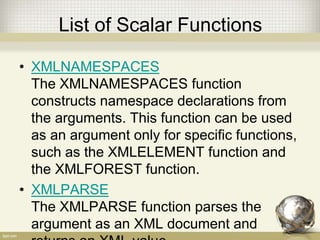 List of Scalar Functions
• XMLNAMESPACES
The XMLNAMESPACES function
constructs namespace declarations from
the arguments. This function can be used
as an argument only for specific functions,
such as the XMLELEMENT function and
the XMLFOREST function.
• XMLPARSE
The XMLPARSE function parses the
argument as an XML document and
 