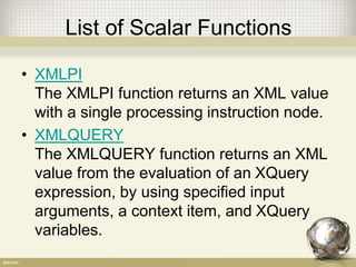 List of Scalar Functions
• XMLPI
The XMLPI function returns an XML value
with a single processing instruction node.
• XMLQUERY
The XMLQUERY function returns an XML
value from the evaluation of an XQuery
expression, by using specified input
arguments, a context item, and XQuery
variables.
 