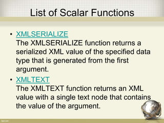 List of Scalar Functions
• XMLSERIALIZE
The XMLSERIALIZE function returns a
serialized XML value of the specified data
type that is generated from the first
argument.
• XMLTEXT
The XMLTEXT function returns an XML
value with a single text node that contains
the value of the argument.
 