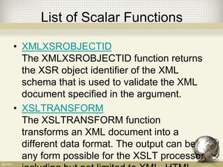 List of Scalar Functions
• XMLXSROBJECTID
The XMLXSROBJECTID function returns
the XSR object identifier of the XML
schema that is used to validate the XML
document specified in the argument.
• XSLTRANSFORM
The XSLTRANSFORM function
transforms an XML document into a
different data format. The output can be
any form possible for the XSLT processor,
 