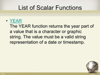 List of Scalar Functions
• YEAR
The YEAR function returns the year part of
a value that is a character or graphic
string. The value must be a valid string
representation of a date or timestamp.
 